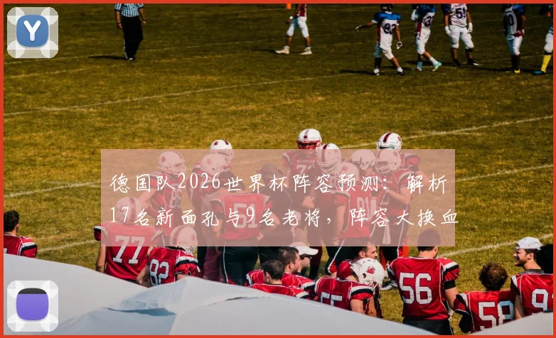 德国队2026世界杯阵容预测:解析17名新面孔与9名老将,阵容大换血后实力如何评估