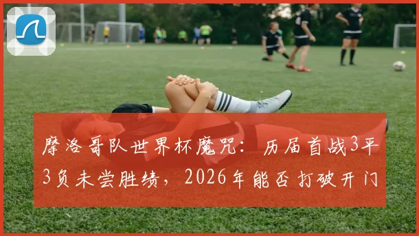 摩洛哥队世界杯魔咒：历届首战3平3负未尝胜绩，2026年能否打破开门黑？全面解析原因与前景
