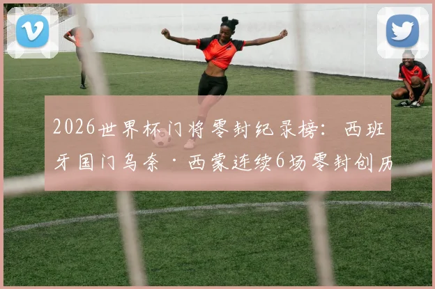 2026世界杯门将零封纪录榜：西班牙国门乌奈·西蒙连续6场零封创历史，盘点其神勇扑救瞬间