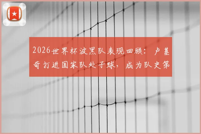 2026世界杯波黑队表现回顾：卢基奇打进国家队处子球，成为队史第二人，附详细进球瞬间与历史盘点