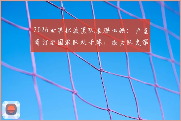 2026世界杯波黑队表现回顾：卢基奇打进国家队处子球，成为队史第二人，附详细进球瞬间与历史盘点