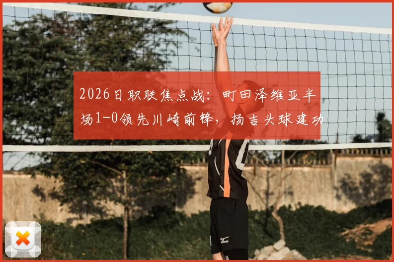 2026日职联焦点战：町田泽维亚半场1-0领先川崎前锋，扬吉头球建功，附双方近期状态深度解读