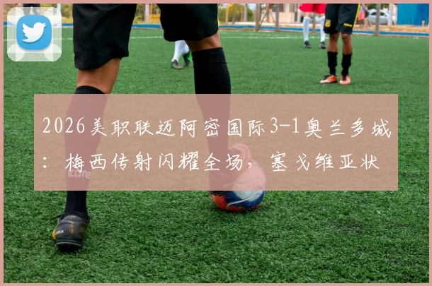 2026美职联迈阿密国际3-1奥兰多城：梅西传射闪耀全场，塞戈维亚状态火热，附半场关键数据与历史对阵深度回顾
