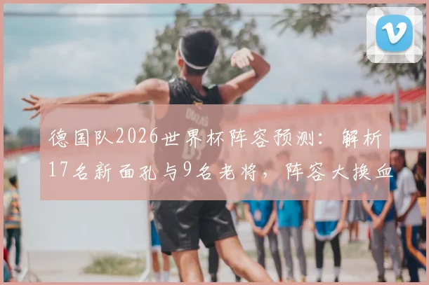 德国队2026世界杯阵容预测：解析17名新面孔与9名老将，阵容大换血后实力如何评估