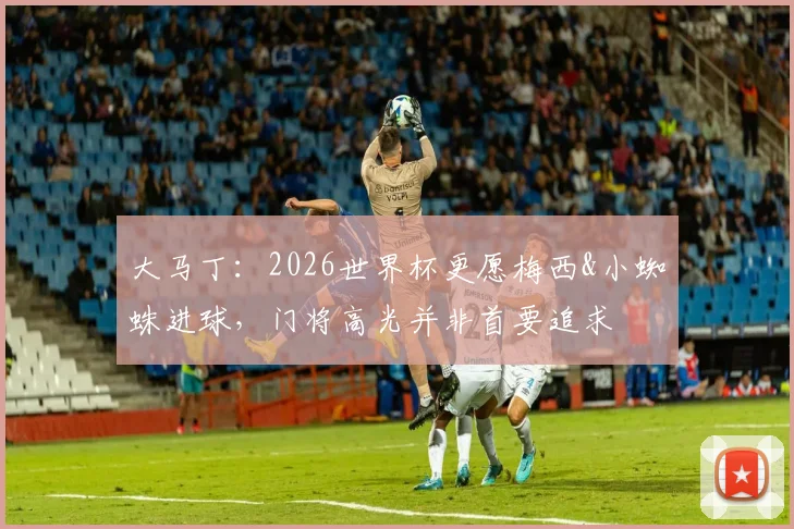 大马丁：2026世界杯更愿梅西&小蜘蛛进球，门将高光并非首要追求