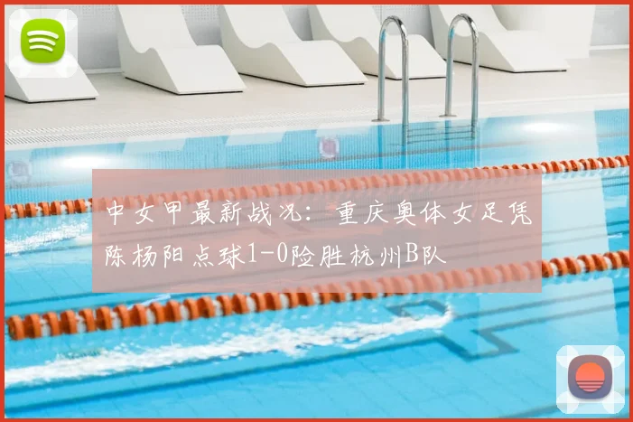 中女甲最新战况：重庆奥体女足凭陈杨阳点球1-0险胜杭州B队