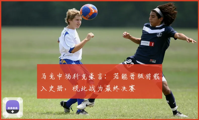 马竞中场科克豪言：若能晋级将载入史册，视此战为最终决赛