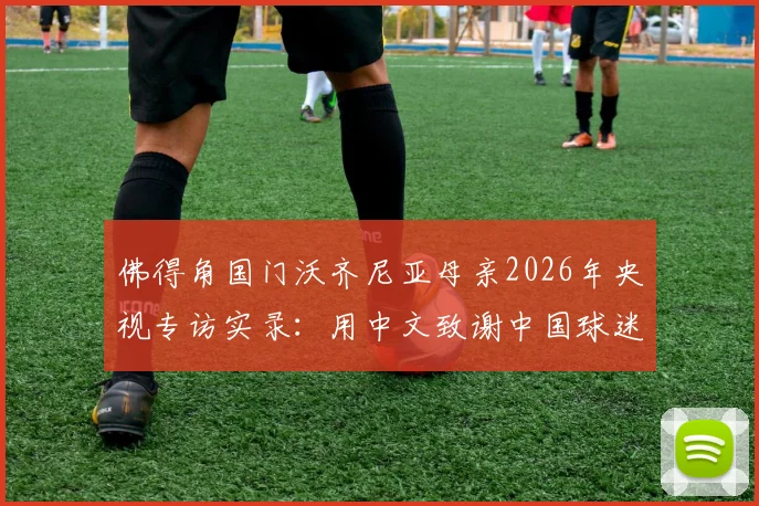 佛得角国门沃齐尼亚母亲2026年央视专访实录：用中文致谢中国球迷，温情跨越重洋