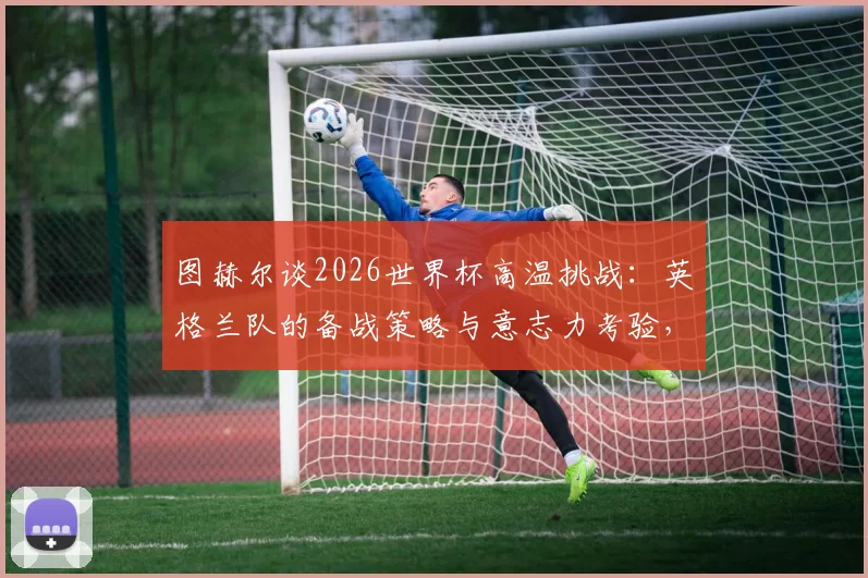 图赫尔谈2026世界杯高温挑战：英格兰队的备战策略与意志力考验，避免天气借口成焦点