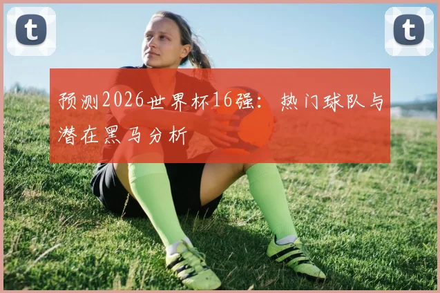 预测2026世界杯16强：热门球队与潜在黑马分析