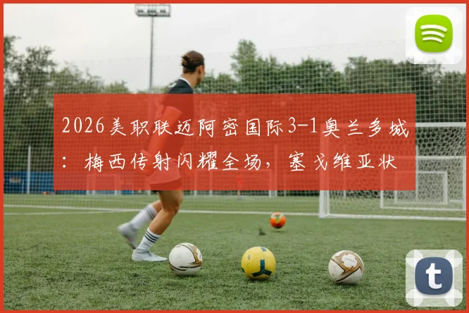 2026美职联迈阿密国际3-1奥兰多城：梅西传射闪耀全场，塞戈维亚状态火热，附半场关键数据与历史对阵深度回顾