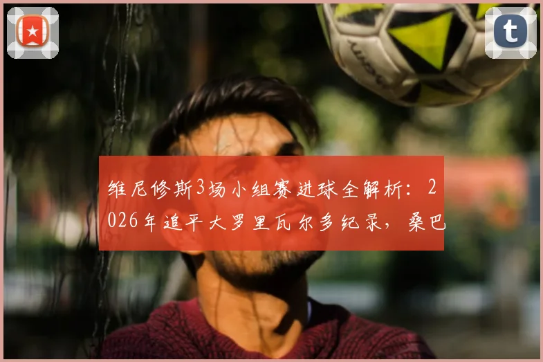 维尼修斯3场小组赛进球全解析:2026年追平大罗里瓦尔多纪录,桑巴军团新核崛起之路