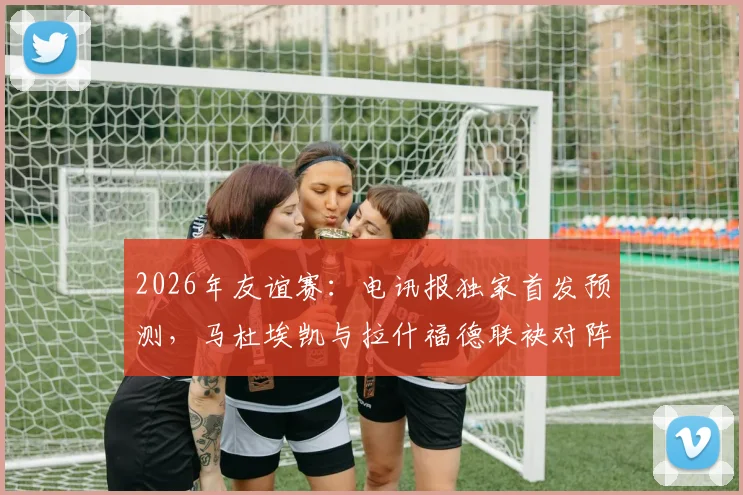 2026年友谊赛：电讯报独家首发预测，马杜埃凯与拉什福德联袂对阵民主刚果