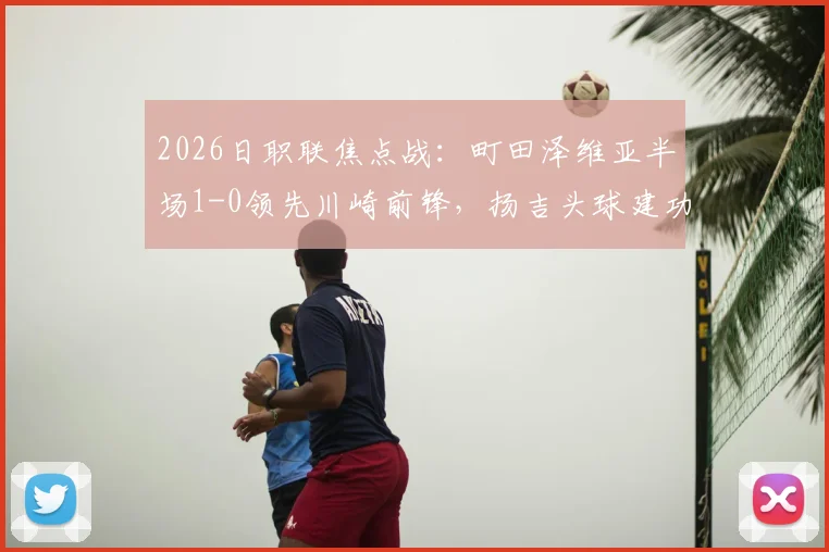 2026日职联焦点战:町田泽维亚半场1-0领先川崎前锋,扬吉头球建功,附双方近期状态深度解读
