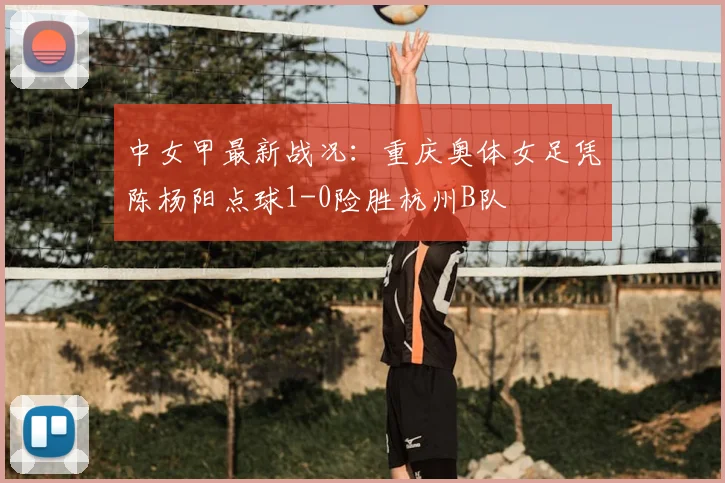 中女甲最新战况:重庆奥体女足凭陈杨阳点球1-0险胜杭州B队