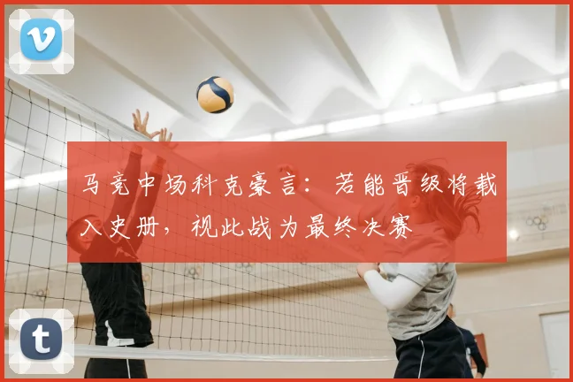 马竞中场科克豪言：若能晋级将载入史册，视此战为最终决赛